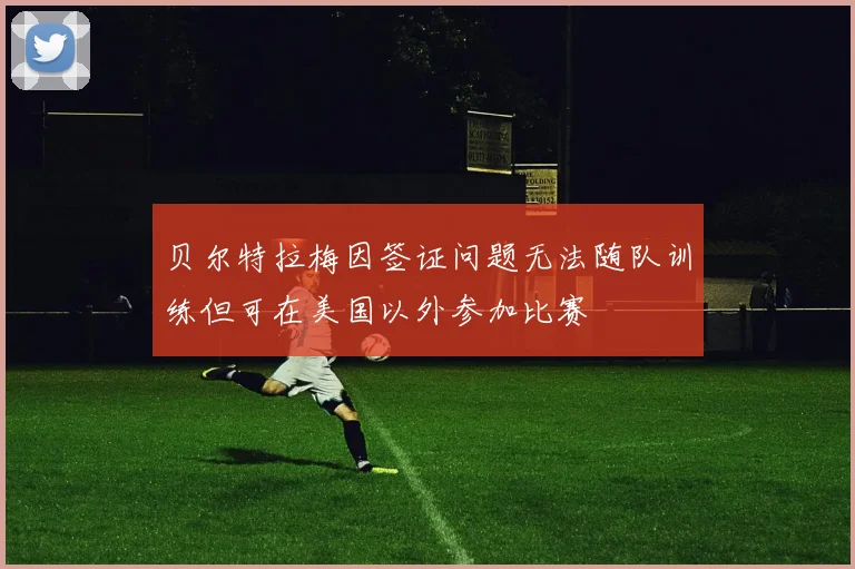 贝尔特拉梅因签证问题无法随队训练但可在美国以外参加比赛