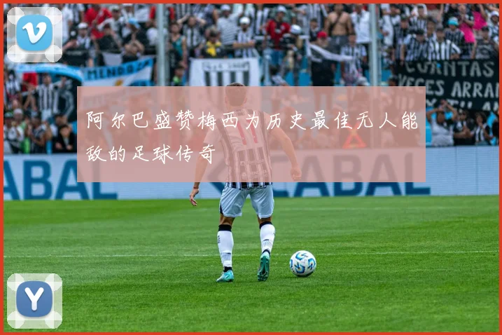 阿尔巴盛赞梅西为历史最佳无人能敌的足球传奇