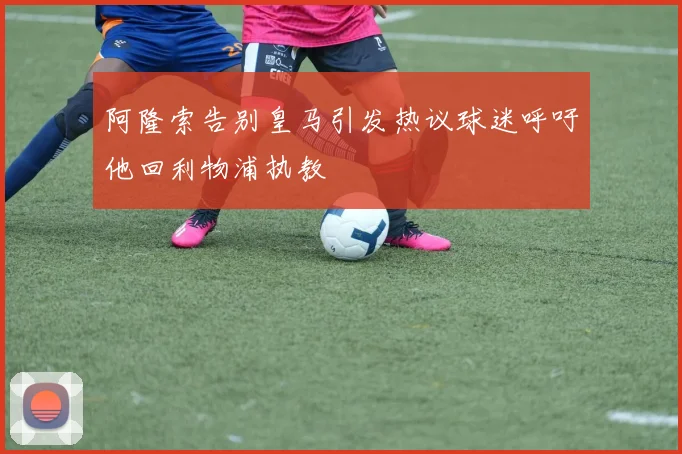 阿隆索告别皇马引发热议球迷呼吁他回利物浦执教