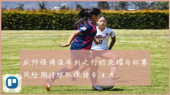 瓜帅强调温布利之行的荣耀与杯赛风险期待球队保持专注力