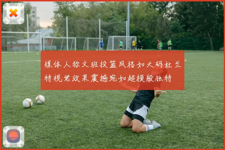 媒体人称文班投篮风格如大码杜兰特视觉效果震撼宛如超模般独特
