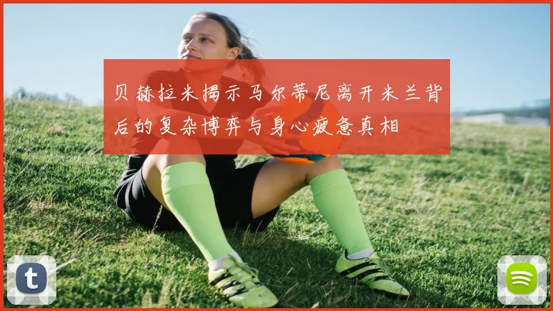 贝赫拉米揭示马尔蒂尼离开米兰背后的复杂博弈与身心疲惫真相