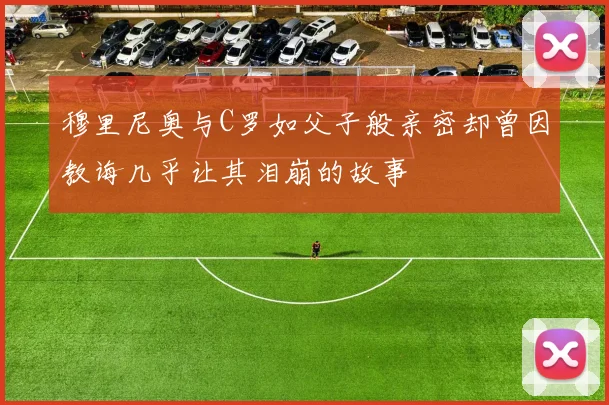 穆里尼奥与C罗如父子般亲密却曾因教诲几乎让其泪崩的故事
