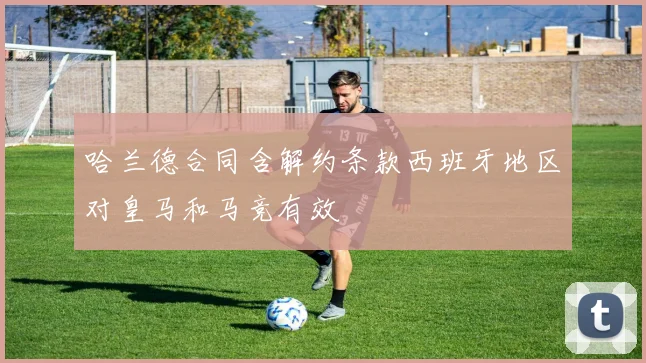 哈兰德合同含解约条款西班牙地区对皇马和马竞有效
