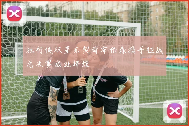 独行侠双星东契奇布伦森携手征战总决赛成就辉煌