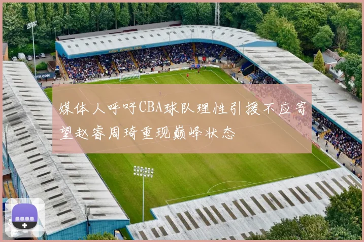 媒体人呼吁CBA球队理性引援不应寄望赵睿周琦重现巅峰状态