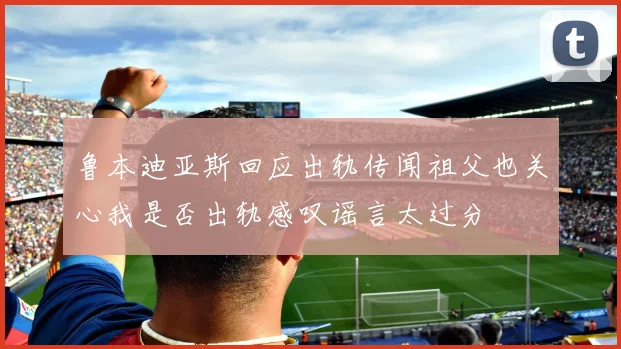 鲁本迪亚斯回应出轨传闻祖父也关心我是否出轨感叹谣言太过分