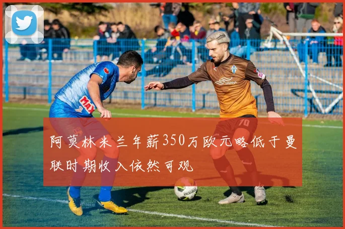 阿莫林米兰年薪350万欧元略低于曼联时期收入依然可观